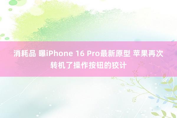 消耗品 曝iPhone 16 Pro最新原型 苹果再次转机了操作按钮的狡计